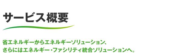 サービス概要 省エネルギーからエネルギーソリューション、さらにはエネルギー・ファシリティ統合ソリューションへ。