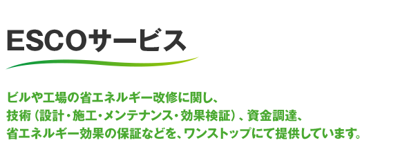 ESCOサービス ビルや工場の省エネルギー改修に関し、技術（設計・施工・メンテナンス・効果検証）、資金調達、省エネルギー効果の保証などを、ワンストップにて提供しています。