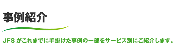 事例紹介 JFSがこれまでに手掛けた事例の一部をサービス別にご紹介します。