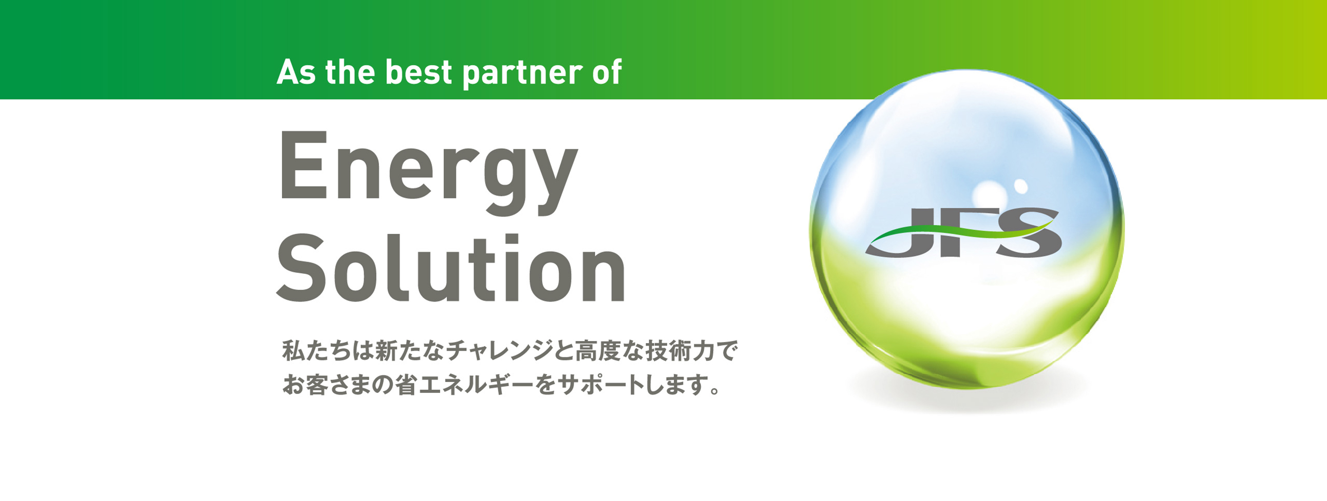 As the best partner of Energy Solution 私たちは新たなチャレンジと高度な技術力でお客さまの省エネルギーをサポートします。