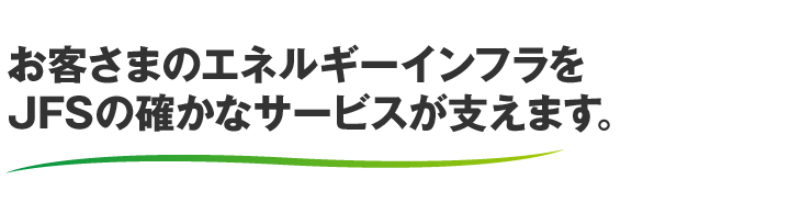 お客さまのエネルギーインフラをJFSの確かなサービスが支えます。